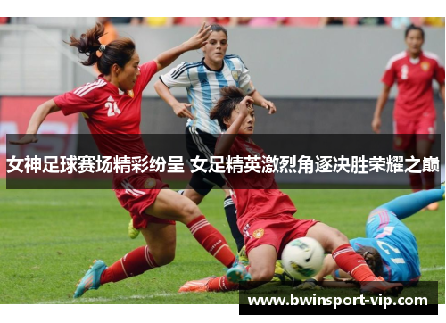 女神足球赛场精彩纷呈 女足精英激烈角逐决胜荣耀之巅